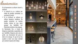 En la iluminación se utilizara natural y
artificial.
• La natural se va a realizar por
medio de grandes ventanales, ya
sea lateral, cenital.
• En la Artificial se utilizara se
utilizan lámparas metálicas. Se
pueden encontrar en muchas
tiendas, incluso es muy típico
agregar las bombillas con
filamentos similares a las antiguas.
La Iluminación fría, a través de
lámparas empotradas, suspendidas, de
pie, bombillas, lámparas para piso en
jardín, con iluminación led para el
ahorro de energía. Ya que la luz fría
ayudará a tener una mejor claridad
por contener espacios de trabajo.
N
A
R
R
A
T
I
V
A
 