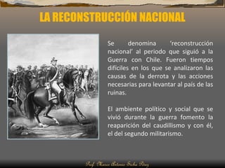 LA RECONSTRUCCIÓN NACIONAL Prof. Marco Antonio Sicha Pérez Se denomina ‘reconstrucción nacional’ al periodo que siguió a la Guerra con Chile. Fueron tiempos difíciles en los que se analizaron las causas de la derrota y las acciones necesarias para levantar al país de las ruinas. El ambiente político y social que se vivió durante la guerra fomento la reaparición del caudillismo y con él, el del segundo militarismo.  