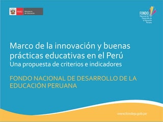 Marco de la innovación y buenas 
prácticas educativas en el Perú 
Una propuesta de criterios e indicadores 
FONDO NACIONAL DE DESARROLLO DE LA 
EDUCACIÓN PERUANA 
 