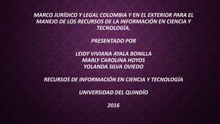 MARCO JURÍDICO Y LEGAL COLOMBIA Y EN EL EXTERIOR PARA EL
MANEJO DE LOS RECURSOS DE LA INFORMACIÓN EN CIENCIA Y
TECNOLOGÍA.
PRESENTADO POR
LEIDY VIVIANA AYALA BONILLA
MARLY CAROLINA HOYOS
YOLANDA SILVA OVIEDO
RECURSOS DE INFORMACIÓN EN CIENCIA Y TECNOLOGÍA
UNIVERSIDAD DEL QUINDÍO
2016
 