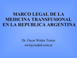 MARCO LEGAL DE LA MEDICINA TRANSFUSIONAL  EN LA REPUBLICA ARGENTINA Dr. Oscar Walter Torres [email_address] 