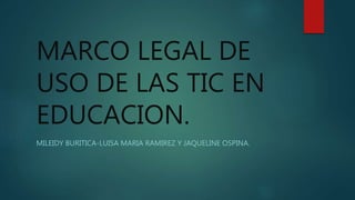 MARCO LEGAL DE
USO DE LAS TIC EN
EDUCACION.
MILEIDY BURITICA-LUISA MARIA RAMIREZ Y JAQUELINE OSPINA.
 