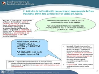 Artículo 2.  Venezuela se constituye en un Estado democrático y  social de Derecho y de Justicia , que propugna como  valores superiores  de su ordenamiento jurídico y de su actuación, la vida, la libertad, la justicia, la igualdad, la  solidaridad , la democracia, la  responsabilidad social  y en general, la  preeminencia de los derechos humanos, la ética  y el pluralismo político. 2. Artículos de la Constitución que reconocen expresamente la Ética Planetaria, DDHH 3era Generación y el Estado De Justicia. Venezuela se constituye como un  ESTADO DE JUSTICIA  fundamentado  en valores de  SOLIDARIDAD “ SER SOLIDARIO ES SENTIRSE UNIDO Y COOPERAR CON NUESTRO SEMEJANTE PARA EL LOGRO DE UN DESARROLLO QUE BENEFICIE A TODOS” Artículo 3.  El Estado tiene como fines esenciales la defensa y el desarrollo de la persona y el respeto a su dignidad, el ejercicio democrático de la voluntad popular,  la construcción de una sociedad justa y amante de la paz , la promoción de la  prosperidad y bienestar del pueblo  y la garantía del cumplimiento de los principios, derechos y deberes reconocidos y consagrados en esta Constitución. La  educación  y el trabajo son los procesos fundamentales para alcanzar dichos fines. Ratifica la  SOLIDARIDAD  y  Propugna LA  PAZ, la JUSTICIA   y EL  BIENESTAR GENERAL. *LA EDUCACION  es el  medio para poder lograr ese FIN. Artículo 4.  La República Bolivariana de Venezuela es un Estado Federal descentralizado en los términos consagrados en esta Constitución, y se rige por los principios de integridad territorial,  cooperación, solidaridad, concurrencia y corresponsabilidad. 