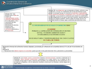 Artículo 132 . Toda persona tiene el  deber   de cumplir sus  responsabilidades sociales  y  participar solidariamente  en la vida política, civil y comunitaria del país, promoviendo y defendiendo los derechos humanos como fundamento de la  convivencia   democrática y de la  paz social. Artículo 135 . Las  obligaciones  que correspondan al Estado, conforme a esta Constitución y a la ley, en cumplimiento de los fines del bienestar social general, no excluyen las que, en virtud de la  solidaridad y responsabilidad social y asistencia humanitaria, correspondan a los o a las particulares  según su capacidad. La ley proveerá lo conducente para imponer el cumplimiento de estas obligaciones en los casos en que fuere necesario. Quienes aspiren al ejercicio de cualquier profesión, tienen el deber de prestar servicio a la comunidad durante el tiempo, lugar y condiciones que determine la ley. Declaración Universal de los Derechos humanos Adoptada y proclamada por la Resolución de la Asamblea General 217 A (iii) del 10 de diciembre de 1948 Artículo 29 1. Toda persona tiene  deberes respecto a la comunidad , puesto que sólo en ella puede desarrollar libre y plenamente su personalidad. Artículo 23 . Los  tratados, pactos y convenciones  relativos a  derechos humanos,  suscritos y ratificados por Venezuela,  tienen jerarquía constitucional  y prevalecen en el orden interno, en la medida en que contengan normas sobre su goce y ejercicio más favorables a las establecidas por esta Constitución y en las leyes de la República, y son de aplicación inmediata y directa por los tribunales y demás órganos del Poder Público. LA SOLIDARIDAD NO ES SOLO UN DERECHO  SINO  UN DEBER PORQUE LA ASPIRACION DE CONSEGUIR UN MUNDO  EN PAZ,  UN MEDIO AMBIENTE SANO Y  UN DESARROLLO ECONOMICO JUSTO  NO ES SOLO TAREA Y RESPONSABILIDAD  DE  UNOS CUANTOS ES TAREA DE TODOS 
