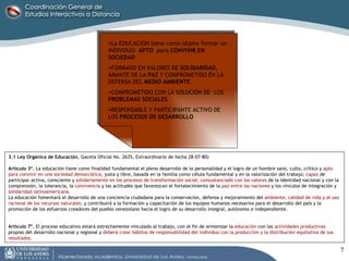 3.1 Ley Orgánica de Educación.  Gaceta Oficial No. 2635, Extraordinario de fecha 28-07-80)  Artículo 3º.  La educación tiene como finalidad fundamental el pleno desarrollo de la personalidad y el logro de un hombre sano, culto, crítico y  apto   para convivir en una sociedad democrática , justa y libre, basada en la familia como célula fundamental y en la valorización del trabajo;  capaz  de participar activa, consciente y  solidariamente en los procesos de transformación social; consustanciado con los valores  de la identidad nacional y con la comprensión, la tolerancia, la  convivencia  y las actitudes que favorezcan el fortalecimiento de la  paz entre las naciones  y los vínculos de integración y  solidaridad latinoamericana.  La educación fomentará el desarrollo de una conciencia ciudadana para la conservación, defensa y mejoramiento del  ambiente, calidad de vida y el uso racional de los recursos naturales;  y contribuirá a la formación y capacitación de los equipos humanos necesarios para el desarrollo del país y la promoción de los esfuerzos creadores del pueblo venezolano hacia el logro de su desarrollo integral, autónomo e independiente.  Artículo 7º.  El proceso educativo estará estrechamente vinculado al trabajo, con el fin de armonizar la  educación  con las  actividades productivas  propias del desarrollo nacional y regional y  deberá crear hábitos de responsabilidad del individuo con la producción y la distribución equitativa de sus resultados.  La EDUCACION tiene como objeto formar un INDIVIDUO  APTO   para  CONVIVIR EN SOCIEDAD FORMADO EN VALORES DE  SOLIDARIDAD , AMANTE DE LA  PAZ  Y COMPROMETIDO EN LA DEFENSA DEL  MEDIO AMBIENTE COMPROMETIDO CON LA SOLUCIÓN DE  LOS  PROBLEMAS SOCIALES RESPONSABLE Y PARTICIPANTE ACTIVO DE LOS  PROCESOS DE DESARROLLO 