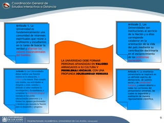 Artículo 1.  La Universidad es fundamentalmente una comunidad de intereses espirituales que reúne a profesores y estudiantes en la tarea de buscar la verdad y  afianzar los valores trascendentales del hombre. Artículo 2.  Las Universidades son Instituciones al servicio de la Nación y a ellas corresponde colaborar en la orientación de la vida del país mediante su contribución doctrinaria en el esclarecimiento de los  problemas nacionales . Artículo 3.  Las Universidades deben realizar una función rectora en la educación,  la cultura  y la ciencia. Para cumplir esta misión, sus actividades se dirigirán a crear, asimilar y difundir el saber mediante la investigación y la enseñanza; a completar la  formación integral  iniciada en los ciclos educacionales anteriores; y a formar los equipos profesionales y técnicos que necesita la Nación para su desarrollo y progreso. Artículo 4.  La enseñanza universitaria se inspirará en un definido espíritu de democracia, de justicia social y de  solidaridad humana , y estará abierta a todas las corrientes del pensamiento universal, las cuales se expondrán y analizarán de manera rigurosamente científica. LA UNIVERSIDAD DEBE FORMAR PERSONAS AFIANZADAS EN  VALORES   ARRAIGADOS A SU CULTURA Y  PROBLEMAS SOCIALES , CON UNA PROFUNDA  SOLIDARIDAD HUMANA 