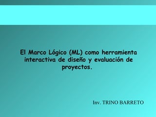 El Marco Lógico (ML) como herramienta
interactiva de diseño y evaluación de
proyectos.

Inv. TRINO BARRETO

 