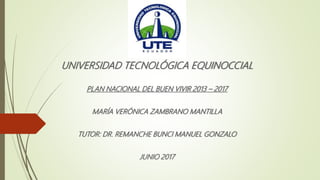 UNIVERSIDAD TECNOLÓGICA EQUINOCCIAL
PLAN NACIONAL DEL BUEN VIVIR 2013 – 2017
MARÍA VERÓNICA ZAMBRANO MANTILLA
TUTOR: DR. REMANCHE BUNCI MANUEL GONZALO
JUNIO 2017
 