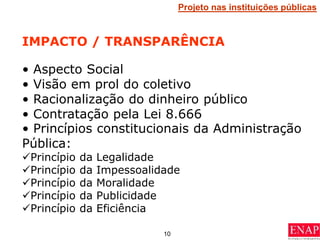 10
IMPACTO / TRANSPARÊNCIA
• Aspecto Social
• Visão em prol do coletivo
• Racionalização do dinheiro público
• Contratação pela Lei 8.666
Projeto nas instituições públicas
• Princípios constitucionais da Administração
Pública:
Princípio da Legalidade
Princípio da Impessoalidade
Princípio da Moralidade
Princípio da Publicidade
Princípio da Eficiência
 
