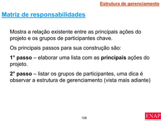 108
Mostra a relação existente entre as principais ações do
projeto e os grupos de participantes chave.
Os principais passos para sua construção são:
1° passo – elaborar uma lista com as principais ações do
projeto.
2° passo – listar os grupos de participantes, uma dica é
observar a estrutura de gerenciamento (vista mais adiante)
Matriz de responsabilidades
Estrutura de gerenciamento
 