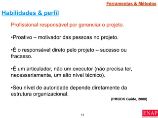 11
Profissional responsável por gerenciar o projeto.
•Proativo – motivador das pessoas no projeto.
•É o responsável direto pelo projeto – sucesso ou
fracasso.
•É um articulador, não um executor (não precisa ter,
necessariamente, um alto nível técnico).
•Seu nível de autoridade depende diretamente da
estrutura organizacional.
(PMBOK Guide, 2000)
Habilidades & perfil
Ferramentas & Métodos
 