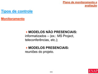 111
Tipos de controle
MODELOS NÃO PRESENCIAIS:
informatizados – (ex.: MS Project,
teleconferências, etc.);
MODELOS PRESENCIAIS:
reuniões do projeto.
Monitoramento
Plano de monitoramento e
avaliação
 