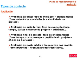 112
Avaliação ex-ante: fase de iniciação / planejamento
(foco: relevância; consistência e viabilidade do
projeto);
Avaliação de meio termo: fase de execução (foco:
tempo, custos e escopo do projeto – eficiência);
Avaliação final do projeto: fase de encerramento
(foco: tempo, custo, escopo e qualidade do projeto –
eficiência & eficácia);
Avaliação ex-post: médio a longo prazo pós projeto
(foco: impactos – efetividade dos resultados).
Avaliação
Tipos de controle
Plano de monitoramento e
avaliação
 