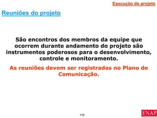 116
São encontros dos membros da equipe que
ocorrem durante andamento do projeto são
instrumentos poderosos para o desenvolvimento,
controle e monitoramento.
As reuniões devem ser registradas no Plano de
Comunicação.
Reuniões do projeto
Execução do projeto
 