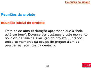 117
Trata-se de uma declaração apontando que a “bola
está em jogo”. Deve-se dar destaque a este momento
no início da fase de execução do projeto, juntando
todos os membros da equipe do projeto além de
pessoas estratégicas da gerência.
Reuniões do projeto
Reunião inicial do projeto
Execução do projeto
 