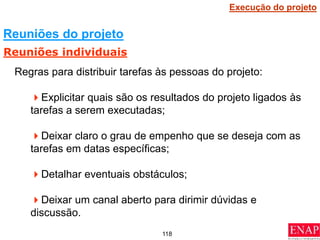 118
Regras para distribuir tarefas às pessoas do projeto:
Explicitar quais são os resultados do projeto ligados às
tarefas a serem executadas;
Deixar claro o grau de empenho que se deseja com as
tarefas em datas específicas;
Detalhar eventuais obstáculos;
Deixar um canal aberto para dirimir dúvidas e
discussão.
Reuniões do projeto
Reuniões individuais
Execução do projeto
 