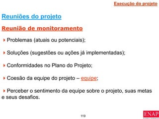 119
Problemas (atuais ou potenciais);
Soluções (sugestões ou ações já implementadas);
Conformidades no Plano do Projeto;
Coesão da equipe do projeto – equipe;
Perceber o sentimento da equipe sobre o projeto, suas metas
e seus desafios.
Reuniões do projeto
Reunião de monitoramento
Execução do projeto
 