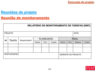 121
RELATÓRIO DE MONITORAMENTO DE TAREFAS [RMT]
PROJETO DATA
id Tarefa Responsável
PLANEJADO REAL
Início Fim Custo Início Fim Status Custo
PARTICIPANTES GERENTE DO PROJETO
Reuniões do projeto
Reunião de monitoramento
Execução do projeto
 