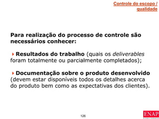 126
Para realização do processo de controle são
necessários conhecer:
Resultados do trabalho (quais os deliverables
foram totalmente ou parcialmente completados);
Documentação sobre o produto desenvolvido
(devem estar disponíveis todos os detalhes acerca
do produto bem como as expectativas dos clientes).
Controle do escopo /
qualidade
 