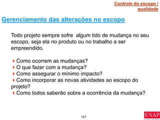 127
Todo projeto sempre sofre algum tido de mudança no seu
escopo, seja ela no produto ou no trabalho a ser
empreendido.
Como ocorrem as mudanças?
O que fazer com a mudança?
Como assegurar o mínimo impacto?
Como incorporar as novas atividades ao escopo do
projeto?
Como todos saberão sobre a ocorrência da mudança?
Gerenciamento das alterações no escopo
Controle do escopo /
qualidade
 