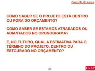 138
COMO SABER SE O PROJETO ESTÁ DENTRO
OU FORA DO ORÇAMENTO?
COMO SABER SE ESTAMOS ATRASADOS OU
ADIANTADOS NO CRONOGRAMA?
E, NO FUTURO, QUAL A ESTIMATIVA PARA O
TÉRMINO DO PROJETO, DENTRO OU
ESTOURADO NO ORÇAMENTO?
Controle do custo
 