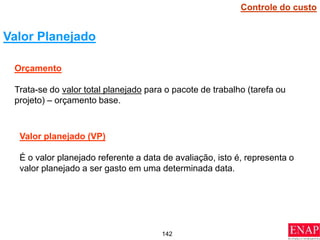 142
Valor Planejado
Orçamento
Trata-se do valor total planejado para o pacote de trabalho (tarefa ou
projeto) – orçamento base.
Valor planejado (VP)
É o valor planejado referente a data de avaliação, isto é, representa o
valor planejado a ser gasto em uma determinada data.
Controle do custo
 
