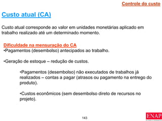 143
Custo atual (CA)
Custo atual corresponde ao valor em unidades monetárias aplicado em
trabalho realizado até um determinado momento.
Dificuldade na mensuração do CA
•Pagamentos (desembolso) antecipados ao trabalho.
•Geração de estoque – redução de custos.
•Pagamentos (desembolso) não executados de trabalhos já
realizados – contas a pagar (atrasos ou pagamento na entrego do
produto).
•Custos econômicos (sem desembolso direto de recursos no
projeto).
Controle do custo
 