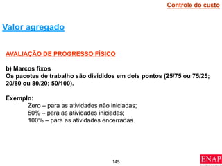 145
AVALIAÇÃO DE PROGRESSO FÍSICO
b) Marcos fixos
Os pacotes de trabalho são divididos em dois pontos (25/75 ou 75/25;
20/80 ou 80/20; 50/100).
Exemplo:
Zero – para as atividades não iniciadas;
50% – para as atividades iniciadas;
100% – para as atividades encerradas.
Valor agregado
Controle do custo
 