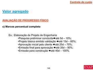 146
AVALIAÇÃO DE PROGRESSO FÍSICO
c) Marcos percentual completo
Valor agregado
Ex.: Elaboração de Projeto de Engenharia
•Pesquisa preliminar concluídaaté 5d – 10%;
•Projeto básico emitido validação até 15d – 60%;
•Aprovação inicial pelo cliente até 25d – 70%;
•Emissão final para aprovação até 35d – 90%;
•Emissão para construção até 40d – 100%.
Controle do custo
 