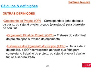 153
OUTRAS DEFINIÇÕES
•Orçamento do Projeto (OP) – Corresponde a linha de base
de custo, ou seja, é o valor orçado (planejado) para o projeto
no seu final.
•Orçamento Final do Projeto (OPF) – Trata-se do valor final
do projeto após a revisão do orçamento.
•Estimativa do Orçamento do Projeto (EOP) – Dada a data
de análise, o EOP corresponde ao valor que falta para
completar o trabalho do projeto, ou seja, é o valor trabalho
futuro a ser realizado.
Cálculos & definições
Controle do custo
 