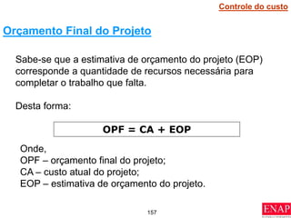 157
Sabe-se que a estimativa de orçamento do projeto (EOP)
corresponde a quantidade de recursos necessária para
completar o trabalho que falta.
Desta forma:
Orçamento Final do Projeto
OPF = CA + EOP
Onde,
OPF – orçamento final do projeto;
CA – custo atual do projeto;
EOP – estimativa de orçamento do projeto.
Controle do custo
 