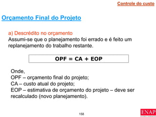 158
a) Descrédito no orçamento
Assumi-se que o planejamento foi errado e é feito um
replanejamento do trabalho restante.
Orçamento Final do Projeto
OPF = CA + EOP
Onde,
OPF – orçamento final do projeto;
CA – custo atual do projeto;
EOP – estimativa de orçamento do projeto – deve ser
recalculado (novo planejamento).
Controle do custo
 