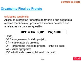 160
c) Mesma tendência
Aplica-se a projetos / pacotes de trabalho que seguem a
mesma tendência ou possuem a mesma natureza das
analisadas na data em questão.
Orçamento Final do Projeto
OPF = CA +(OP – VA)/IDC
Onde,
OPF – orçamento final do projeto;
CA – custo atual do projeto;
OP – orçamento inicial do projeto – linha de base;
VA – Valor agregado;
IDC – Índice de desenvolvimento de custo.
Controle do custo
 