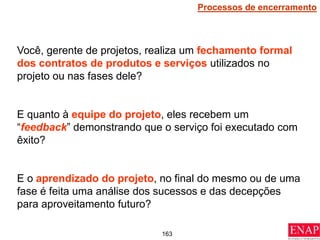 163
Você, gerente de projetos, realiza um fechamento formal
dos contratos de produtos e serviços utilizados no
projeto ou nas fases dele?
E quanto à equipe do projeto, eles recebem um
“feedback” demonstrando que o serviço foi executado com
êxito?
E o aprendizado do projeto, no final do mesmo ou de uma
fase é feita uma análise dos sucessos e das decepções
para aproveitamento futuro?
Processos de encerramento
 
