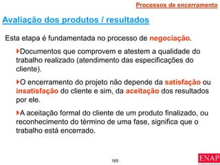 165
Esta etapa é fundamentada no processo de negociação.
Documentos que comprovem e atestem a qualidade do
trabalho realizado (atendimento das especificações do
cliente).
O encerramento do projeto não depende da satisfação ou
insatisfação do cliente e sim, da aceitação dos resultados
por ele.
A aceitação formal do cliente de um produto finalizado, ou
reconhecimento do término de uma fase, significa que o
trabalho está encerrado.
Avaliação dos produtos / resultados
Processos de encerramento
 