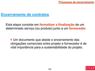 166
Esta etapa consiste em formalizar a finalização de um
determinado serviço (ou produto) junto a um fornecedor.
 Um documento que ateste o encerramento das
obrigações comerciais entre projeto e fornecedor é de
vital importância para a sustentabilidade do projeto.
Encerramento de contratos
Processos de encerramento
 