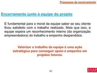 167
É fundamental para o moral da equipe saber se seu cliente
ficou satisfeito com o trabalho realizado. Mais que isso, a
equipe espera um reconhecimento interno (da organização
empreendedora) do trabalho e empenho despendidos.
Valorizar o trabalho da equipe é uma ação
estratégica para conseguir apoio e empenho em
projetos futuros.
Encerramento junto à equipe do projeto
Processos de encerramento
 