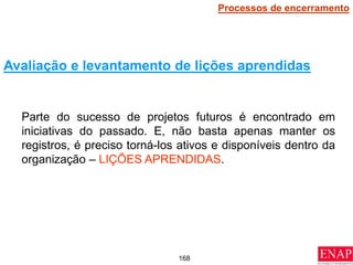 168
Parte do sucesso de projetos futuros é encontrado em
iniciativas do passado. E, não basta apenas manter os
registros, é preciso torná-los ativos e disponíveis dentro da
organização – LIÇÕES APRENDIDAS.
Avaliação e levantamento de lições aprendidas
Processos de encerramento
 