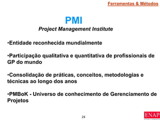 24
PMI
•Entidade reconhecida mundialmente
•Participação qualitativa e quantitativa de profissionais de
GP do mundo
•Consolidação de práticas, conceitos, metodologias e
técnicas ao longo dos anos
•PMBoK - Universo de conhecimento de Gerenciamento de
Projetos
Project Management Institute
Ferramentas & Métodos
 