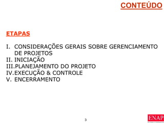 3
CONTEÚDO
ETAPAS
I. CONSIDERAÇÕES GERAIS SOBRE GERENCIAMENTO
DE PROJETOS
II. INICIAÇÃO
III.PLANEJAMENTO DO PROJETO
IV.EXECUÇÃO & CONTROLE
V. ENCERRAMENTO
 