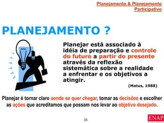 33
PLANEJAMENTO ?
Planejar é tornar claro aonde se quer chegar, tomar as decisões e escolher
as ações que acreditamos que possam nos levar ao objetivo desejado.
Planejamento & Planejamento
Participativo
Planejar está associado à
idéia de preparação e controle
do futuro a partir do presente
através da reflexão
sistemática sobre a realidade
a enfrentar e os objetivos a
atingir.
(Matus, 1988)
 