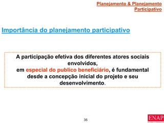 35
Importância do planejamento participativo
A participação efetiva dos diferentes atores sociais
envolvidos,
em especial do publico beneficiário, é fundamental
desde a concepção inicial do projeto e seu
desenvolvimento.
Planejamento & Planejamento
Participativo
 