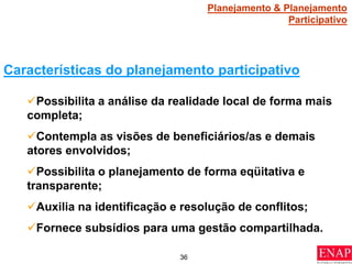 36
Características do planejamento participativo
Possibilita a análise da realidade local de forma mais
completa;
Contempla as visões de beneficiários/as e demais
atores envolvidos;
Possibilita o planejamento de forma eqüitativa e
transparente;
Auxilia na identificação e resolução de conflitos;
Fornece subsídios para uma gestão compartilhada.
Planejamento & Planejamento
Participativo
 