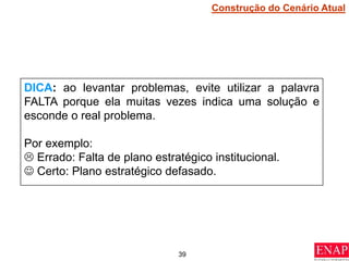39
DICA: ao levantar problemas, evite utilizar a palavra
FALTA porque ela muitas vezes indica uma solução e
esconde o real problema.
Por exemplo:
 Errado: Falta de plano estratégico institucional.
 Certo: Plano estratégico defasado.
Construção do Cenário Atual
 