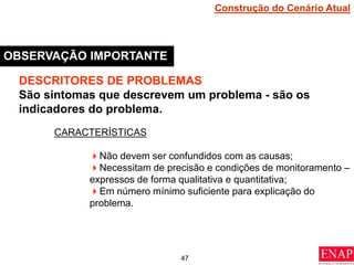47
OBSERVAÇÃO IMPORTANTE
DESCRITORES DE PROBLEMAS
São sintomas que descrevem um problema - são os
indicadores do problema.
CARACTERÍSTICAS
Não devem ser confundidos com as causas;
Necessitam de precisão e condições de monitoramento –
expressos de forma qualitativa e quantitativa;
Em número mínimo suficiente para explicação do
problema.
Construção do Cenário Atual
 