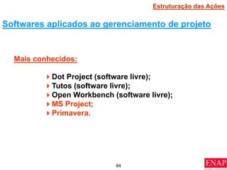 84
Softwares aplicados ao gerenciamento de projeto
Dot Project (software livre);
Tutos (software livre);
Open Workbench (software livre);
MS Project;
Primavera.
Mais conhecidos:
Estruturação das Ações
 