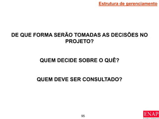95
DE QUE FORMA SERÃO TOMADAS AS DECISÕES NO
PROJETO?
QUEM DECIDE SOBRE O QUÊ?
QUEM DEVE SER CONSULTADO?
Estrutura de gerenciamento
 