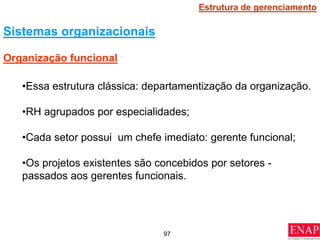 97
•Essa estrutura clássica: departamentização da organização.
•RH agrupados por especialidades;
•Cada setor possui um chefe imediato: gerente funcional;
•Os projetos existentes são concebidos por setores -
passados aos gerentes funcionais.
Organização funcional
Sistemas organizacionais
Estrutura de gerenciamento
 