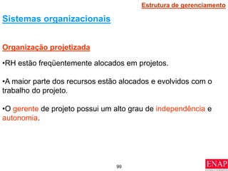 99
•RH estão freqüentemente alocados em projetos.
•A maior parte dos recursos estão alocados e evolvidos com o
trabalho do projeto.
•O gerente de projeto possui um alto grau de independência e
autonomia.
Organização projetizada
Sistemas organizacionais
Estrutura de gerenciamento
 