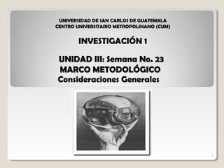 1
UNIDAD III: Semana No. 23UNIDAD III: Semana No. 23
MARCO METODOLÓGICOMARCO METODOLÓGICO
Consideraciones Generales
1
UNIVERSIDAD DE SAN CARLOS DE GUATEMALA
CENTRO UNIVERSITARIO METROPOLINANO (CUM)
INVESTIGACIÓN 1
 